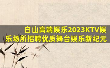 白山高端娱乐2023KTV娱乐场所招聘优质舞台娱乐新纪元